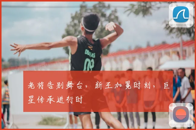 老将告别舞台，新王加冕时刻，巨星传承进行时