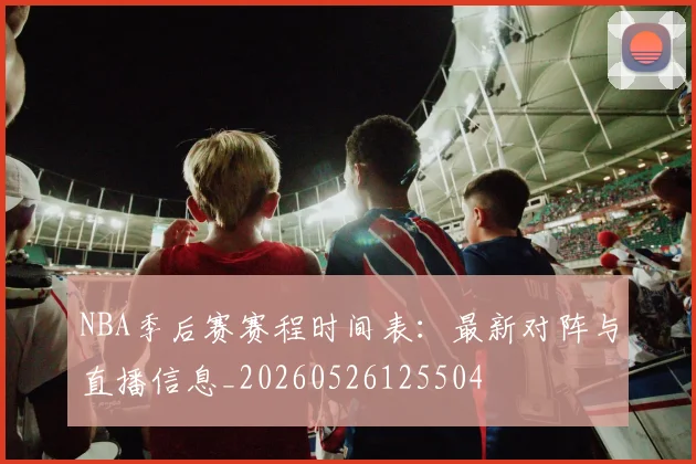 NBA季后赛赛程时间表：最新对阵与直播信息_20260526125504