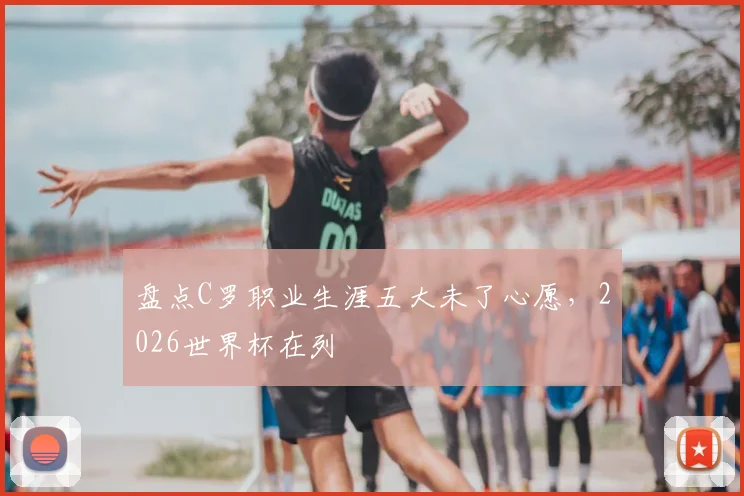 盘点C罗职业生涯五大未了心愿,2026世界杯在列