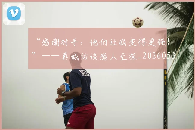 “感谢对手，他们让我变得更强！”——真诚访谈感人至深_20260530143954_20260702172643