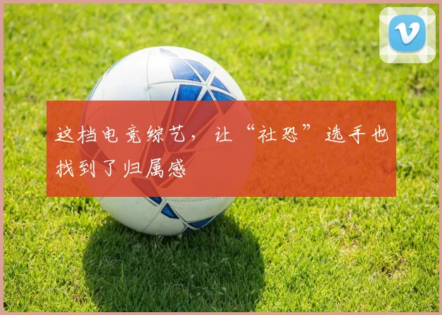 这档电竞综艺，让“社恐”选手也找到了归属感