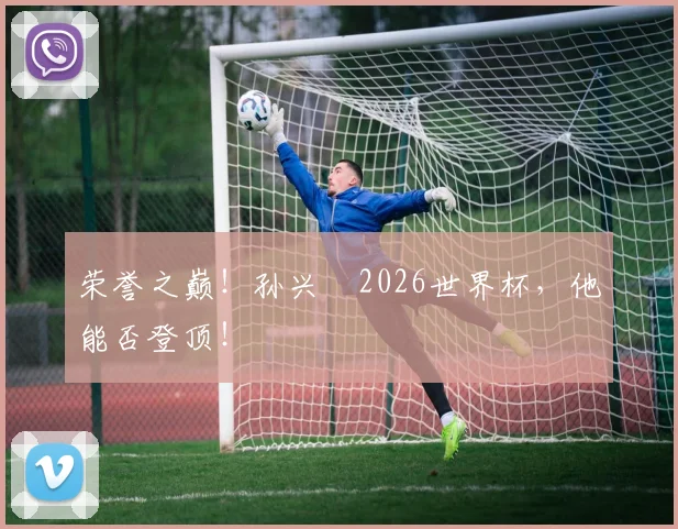 荣誉之巅！孙兴慜2026世界杯，他能否登顶！