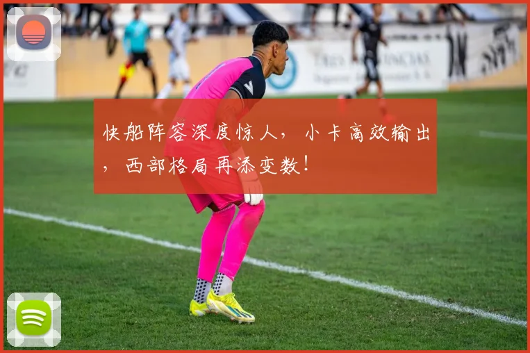 快船阵容深度惊人，小卡高效输出，西部格局再添变数！