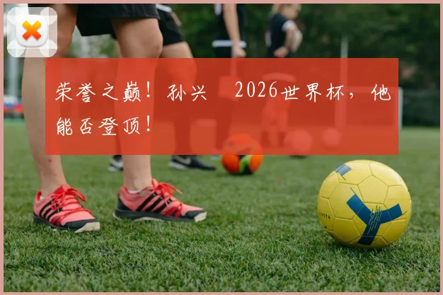 荣誉之巅！孙兴慜2026世界杯，他能否登顶！