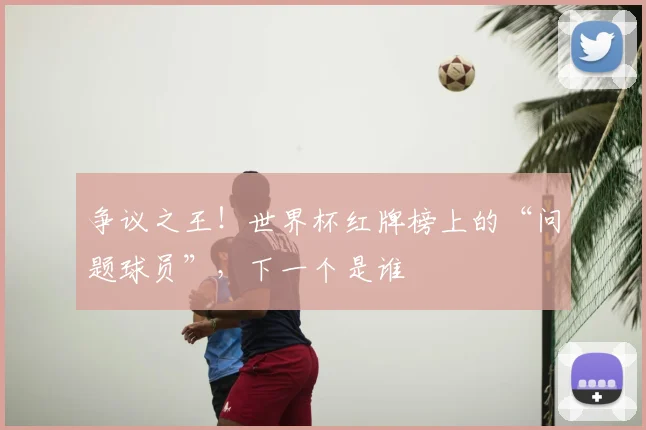 争议之王！世界杯红牌榜上的“问题球员”，下一个是谁