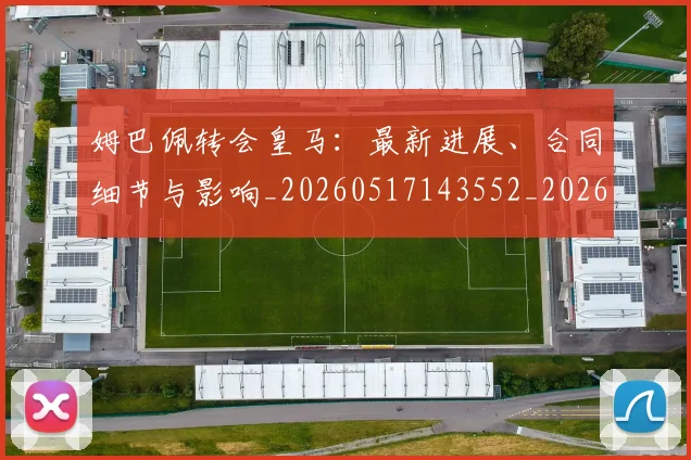 姆巴佩转会皇马：最新进展、合同细节与影响_20260517143552_20260707142759